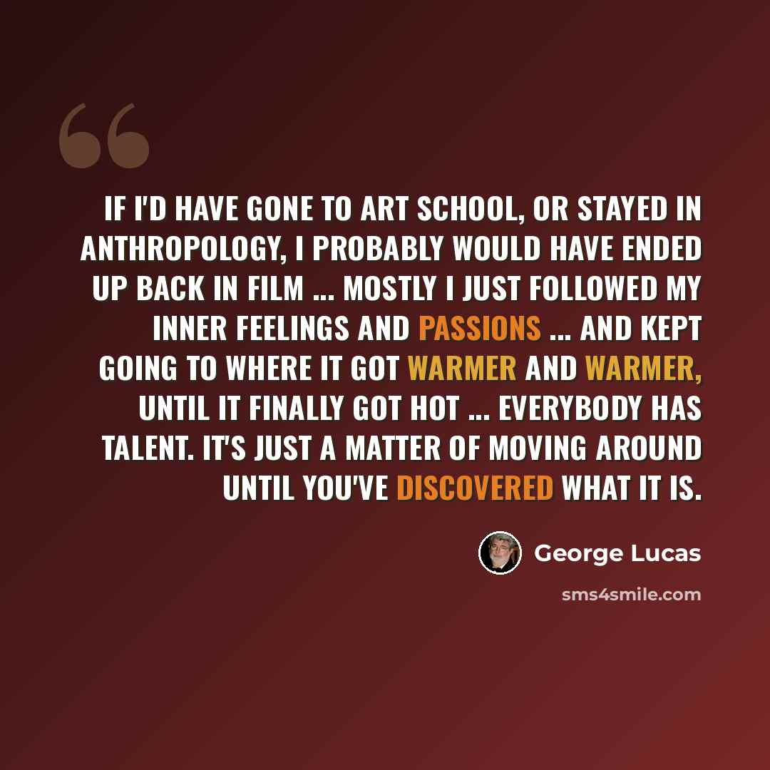 “If I'd have gone to art school, or stayed in anthropology, I probably would have ended up back in film ... Mostly I just followed my inner feelings and passions ... and kept going to where it got warmer and warmer, until it finally got hot ... Everybody has talent. It's just a matter of moving…” quote by George Lucas