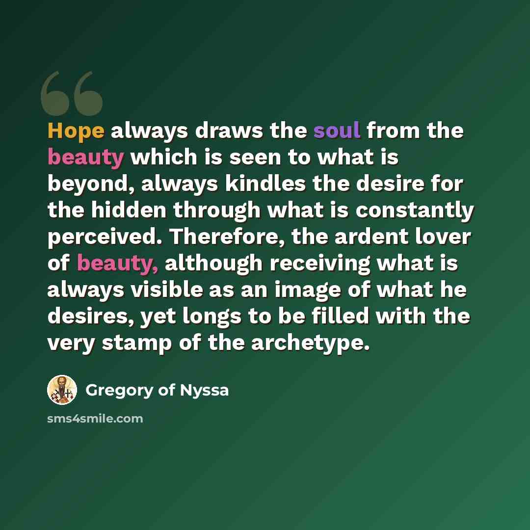“Hope always draws the soul from the beauty which is seen to what is beyond, always kindles the desire for the hidden through what is constantly perceived. Therefore, the ardent lover of beauty, although receiving what is always visible as an image of what he desires, yet longs to be filled with…” quote by Gregory of Nyssa