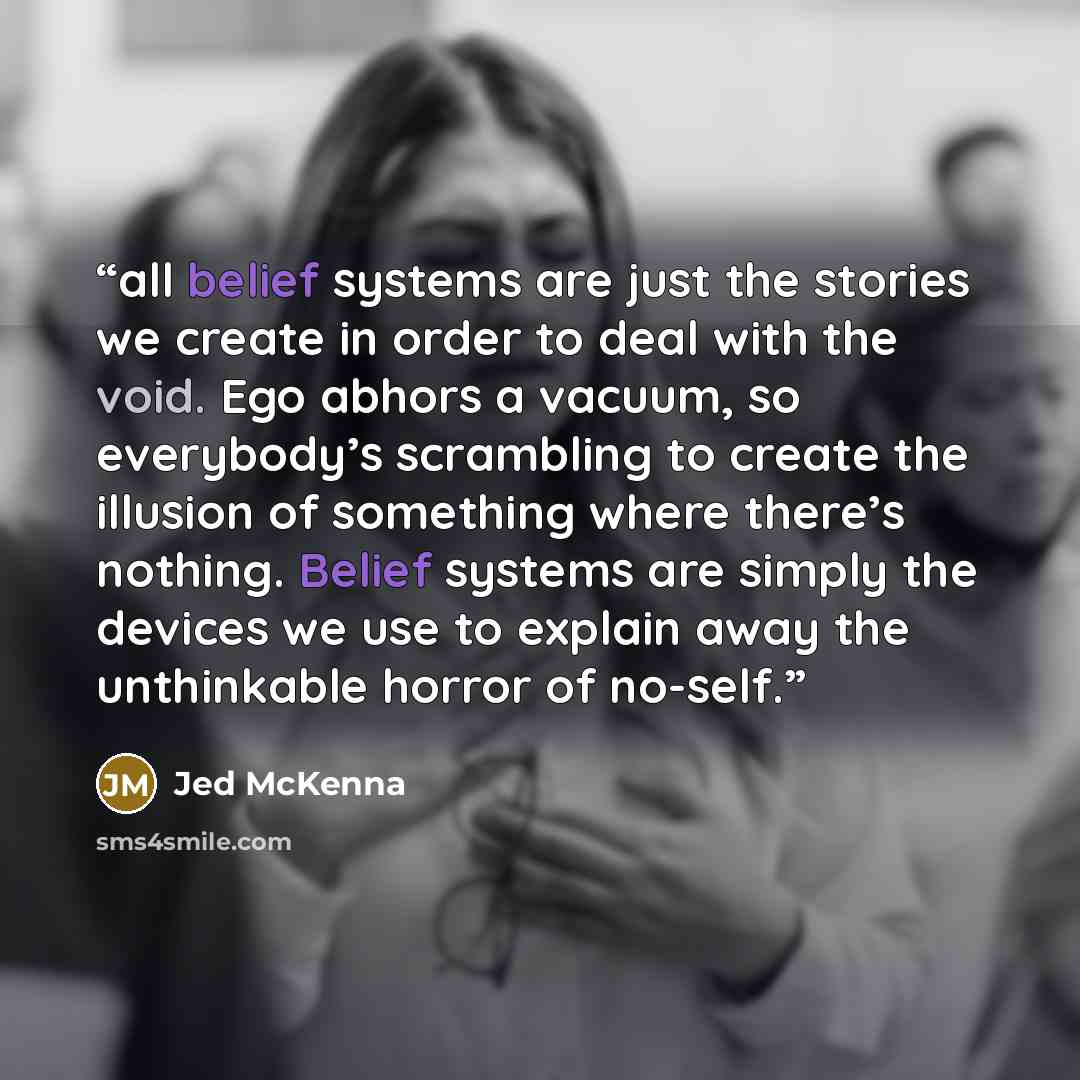 “all belief systems are just the stories we create in order to deal with the void. Ego abhors a vacuum, so everybody’s scrambling to create the illusion of something where there’s nothing. Belief systems are simply the devices we use to explain away the unthinkable horror of no-self.” quote by Jed McKenna