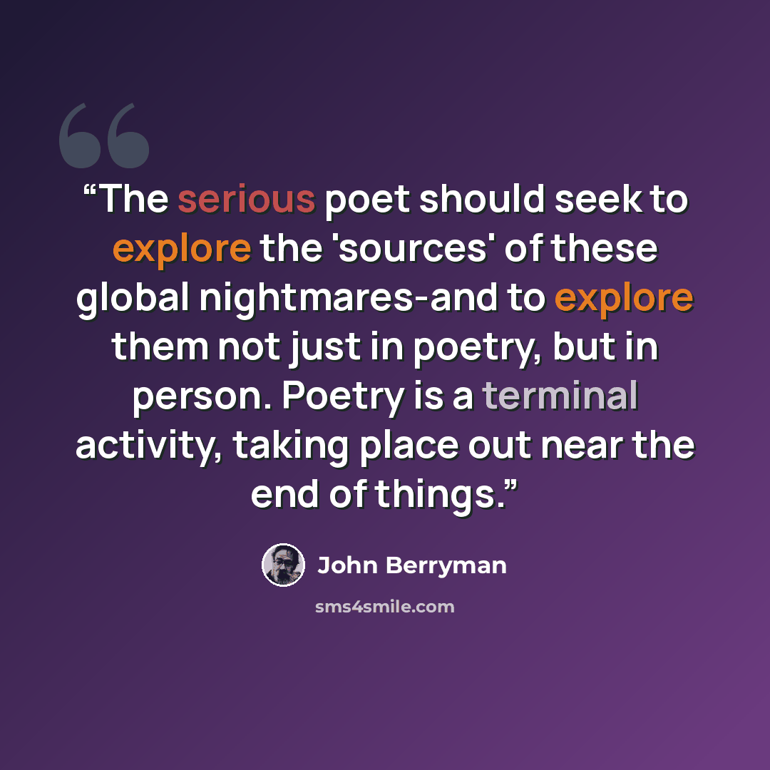 “The serious poet should seek to explore the 'sources' of these global nightmares-and to explore them not just in poetry, but in person. Poetry is a terminal activity, taking place out near the end of things.” quote by John Berryman