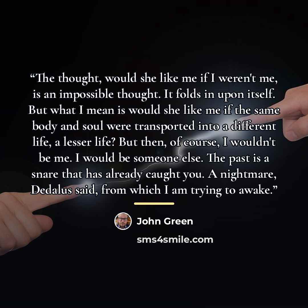 “The thought, would she like me if I weren't me, is an impossible thought. It folds in upon itself. But what I mean is would she like me if the same body and soul were transported into a different life, a lesser life? But then, of course, I wouldn't be me. I would be someone else. The past is a…” quote by John Green