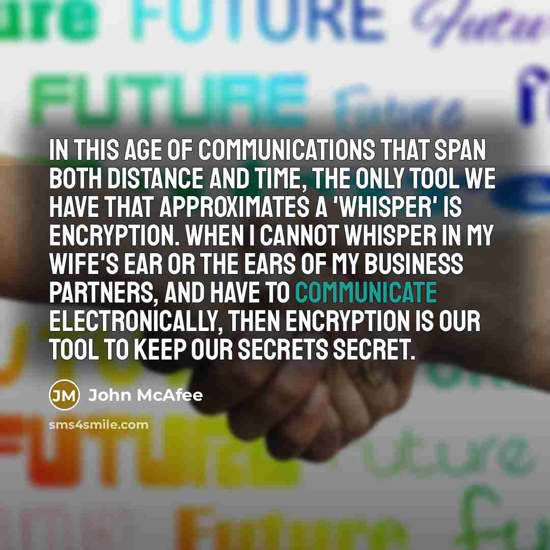 “In this age of communications that span both distance and time, the only tool we have that approximates a 'whisper' is encryption. When I cannot whisper in my wife's ear or the ears of my business partners, and have to communicate electronically, then encryption is our tool to keep our secrets…” quote by John McAfee
