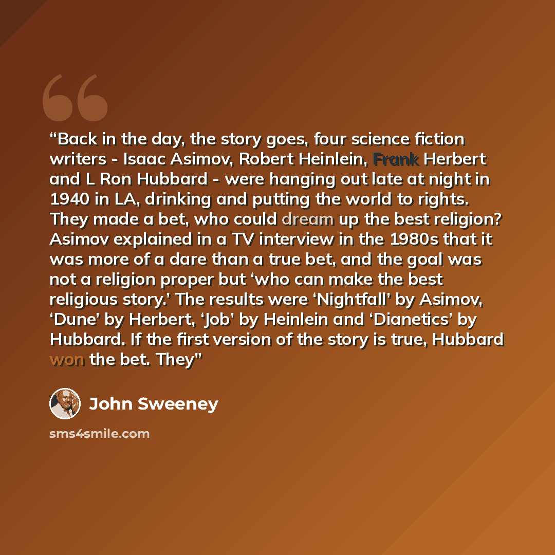 “Back in the day, the story goes, four science fiction writers - Isaac Asimov, Robert Heinlein, Frank Herbert and L Ron Hubbard - were hanging out late at night in 1940 in LA, drinking and putting the world to rights. They made a bet, who could dream up the best religion? Asimov explained in a TV…” quote by John Sweeney