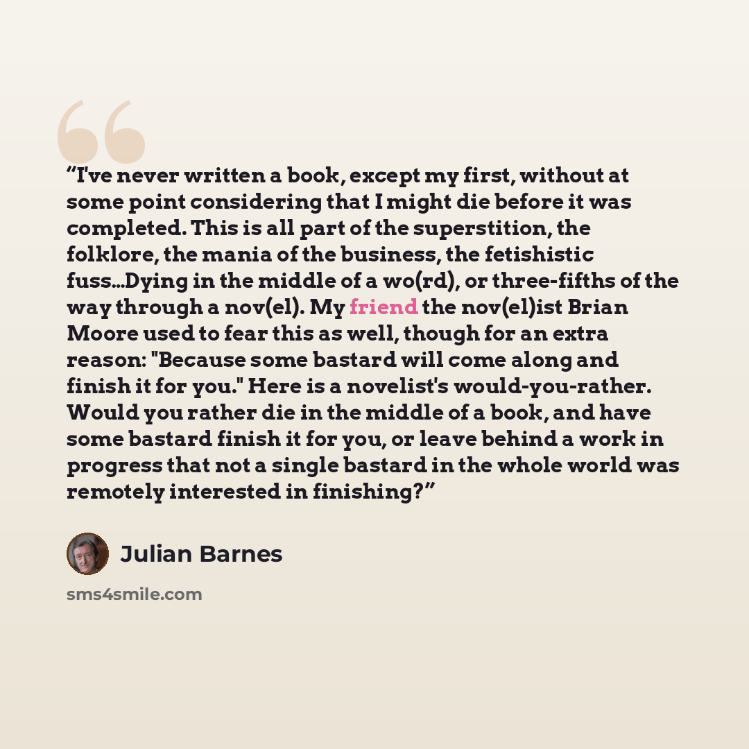 “I've never written a book, except my first, without at some point considering that I might die before it was completed. This is all part of the superstition, the folklore, the mania of the business, the fetishistic fuss…Dying in the middle of a wo(rd), or three-fifths of the way through a nov(el)…” quote by Julian Barnes