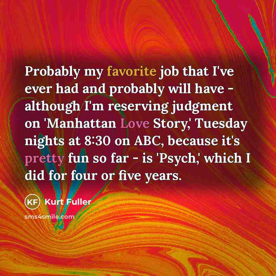 “Probably my favorite job that I've ever had and probably will have - although I'm reserving judgment on 'Manhattan Love Story,' Tuesday nights at 8:30 on ABC, because it's pretty fun so far - is 'Psych,' which I did for four or five years.” quote by Kurt Fuller