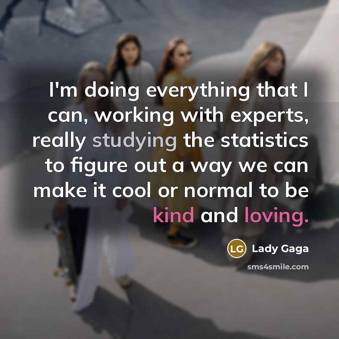 “I'm doing everything that I can, working with experts, really studying the statistics to figure out a way we can make it cool or normal to be kind and loving.” quote by Lady Gaga
