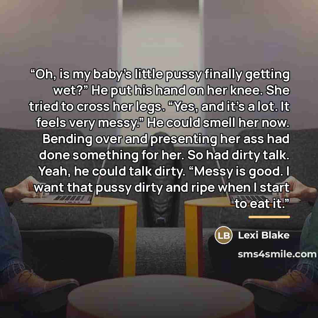 “Oh, is my baby’s little pussy finally getting wet?” He put his hand on her knee. She tried to cross her legs. “Yes, and it’s a lot. It feels very messy.” He could smell her now. Bending over and presenting her ass had done something for her. So had dirty talk. Yeah, he could talk dirty. “Messy is…” quote by Lexi Blake