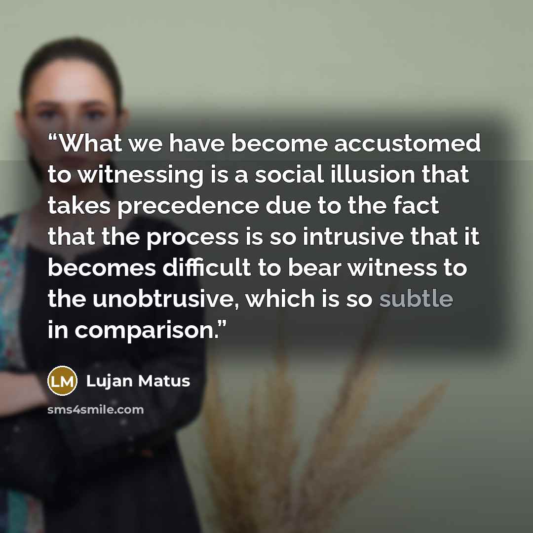 “What we have become accustomed to witnessing is a social illusion that takes precedence due to the fact that the process is so intrusive that it becomes difficult to bear witness to the unobtrusive, which is so subtle in comparison.” quote by Lujan Matus
