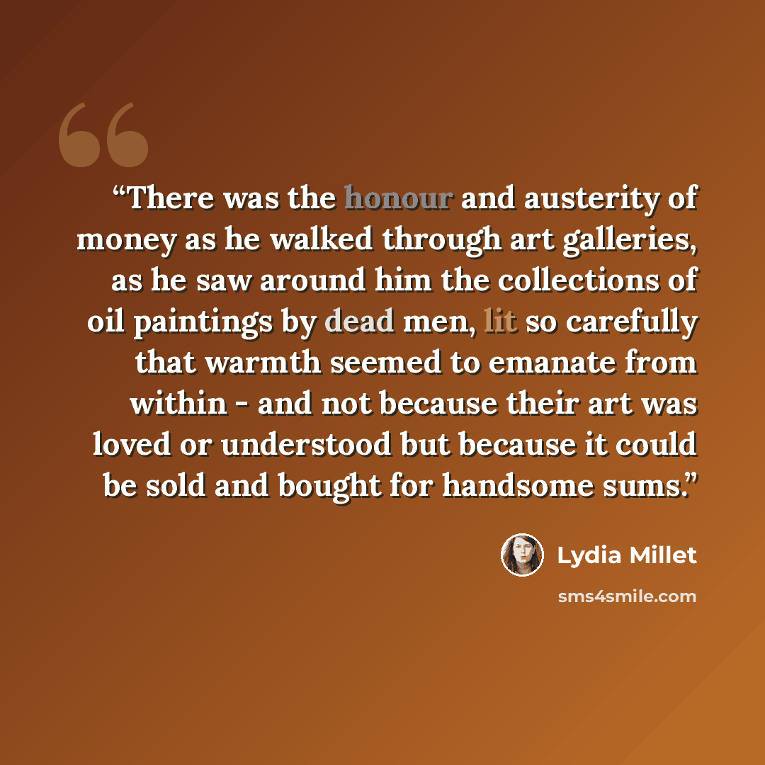 “There was the honour and austerity of money as he walked through art galleries, as he saw around him the collections of oil paintings by dead men, lit so carefully that warmth seemed to emanate from within - and not because their art was loved or understood but because it could be sold and bought…” quote by Lydia Millet