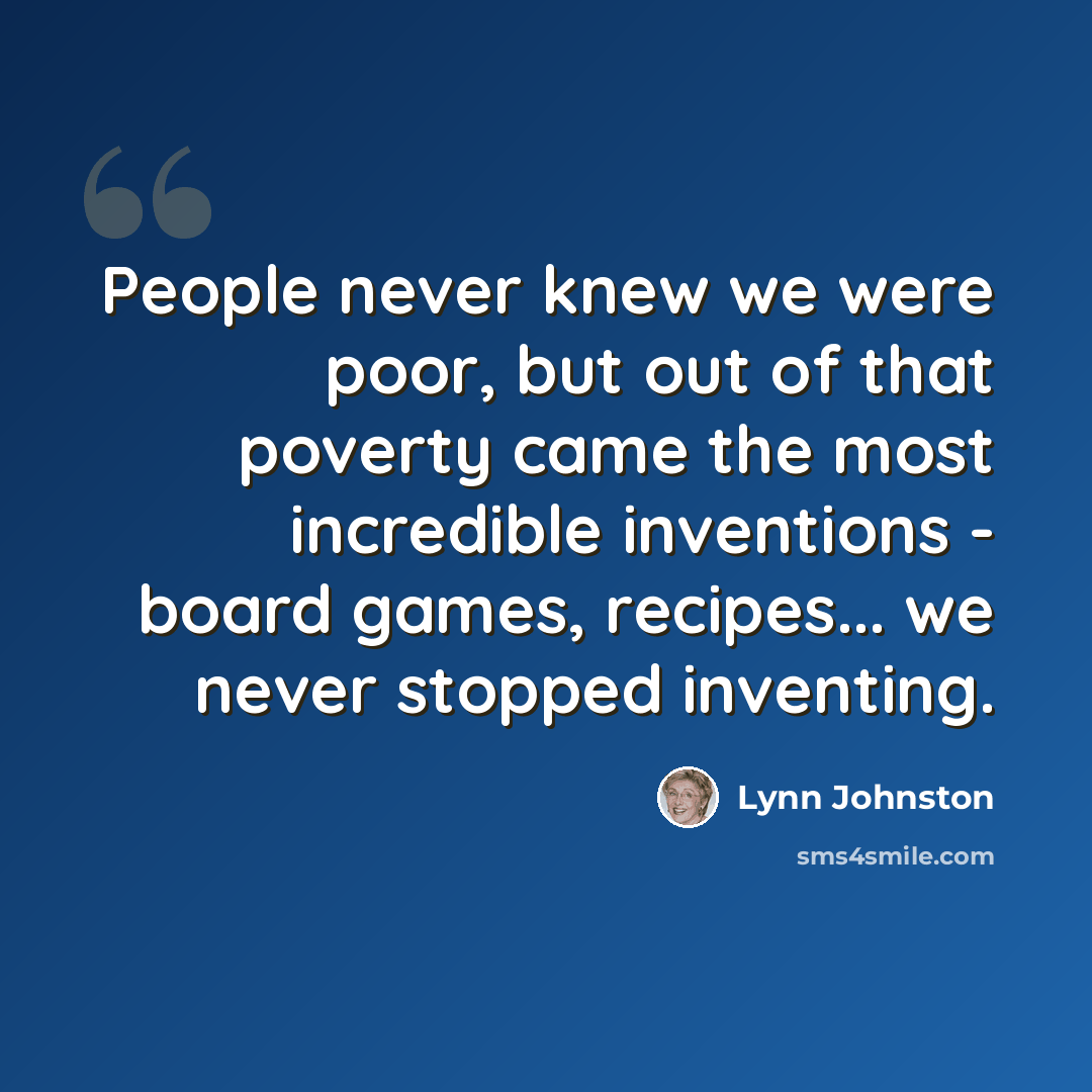 “People never knew we were poor, but out of that poverty came the most incredible inventions - board games, recipes... we never stopped inventing.” quote by Lynn Johnston