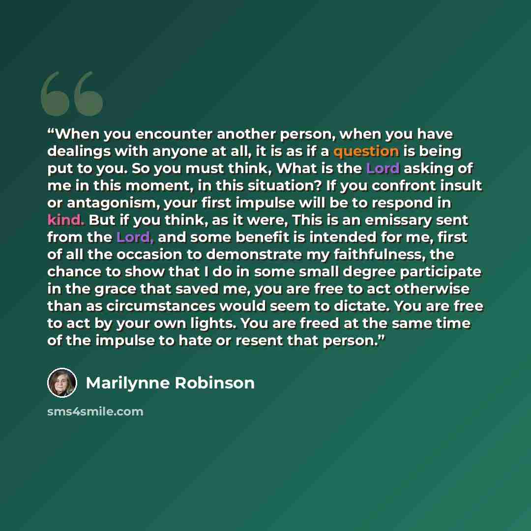 “When you encounter another person, when you have dealings with anyone at all, it is as if a question is being put to you. So you must think, What is the Lord asking of me in this moment, in this situation? If you confront insult or antagonism, your first impulse will be to respond in kind. But if…” quote by Marilynne Robinson