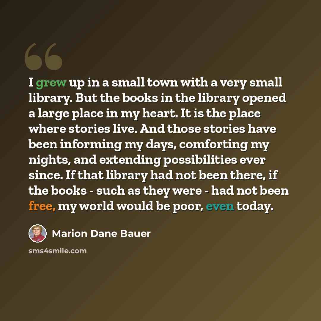 “I grew up in a small town with a very small library. But the books in the library opened a large place in my heart. It is the place where stories live. And those stories have been informing my days, comforting my nights, and extending possibilities ever since. If that library had not been there…” quote by Marion Dane Bauer