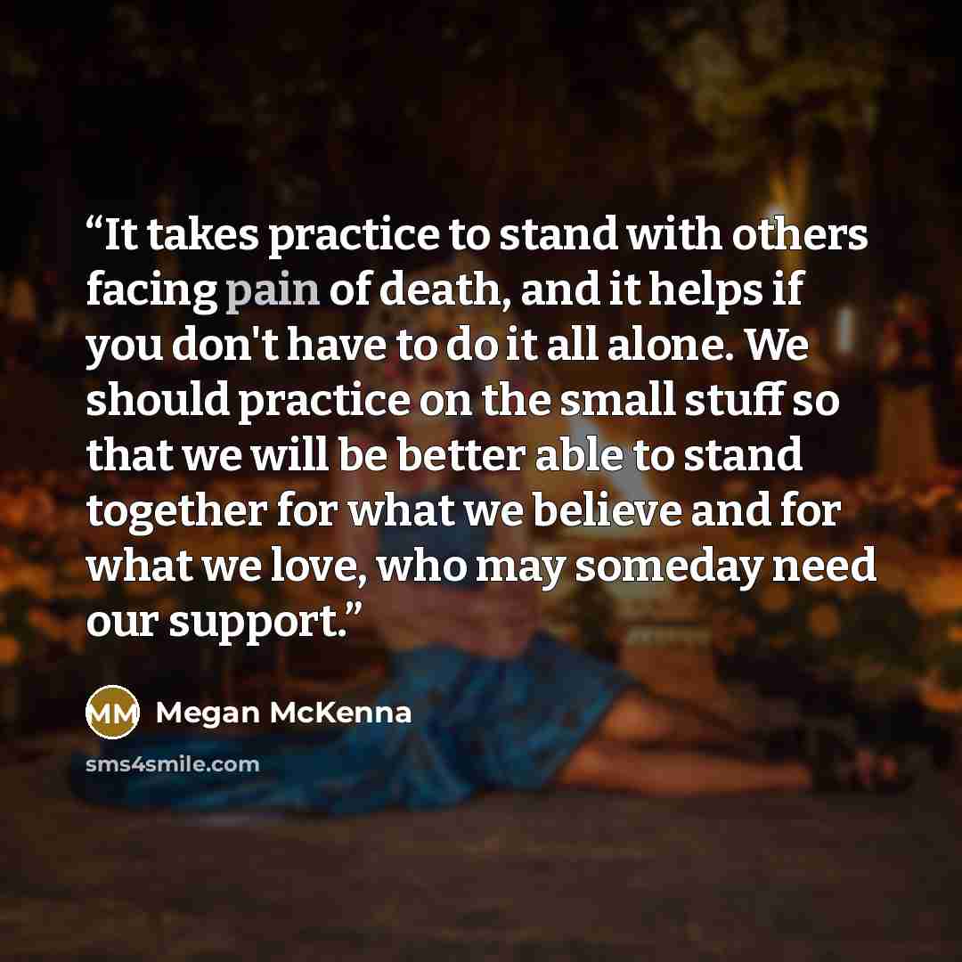 “It takes practice to stand with others facing pain of death, and it helps if you don't have to do it all alone. We should practice on the small stuff so that we will be better able to stand together for what we believe and for what we love, who may someday need our support.” quote by Megan McKenna