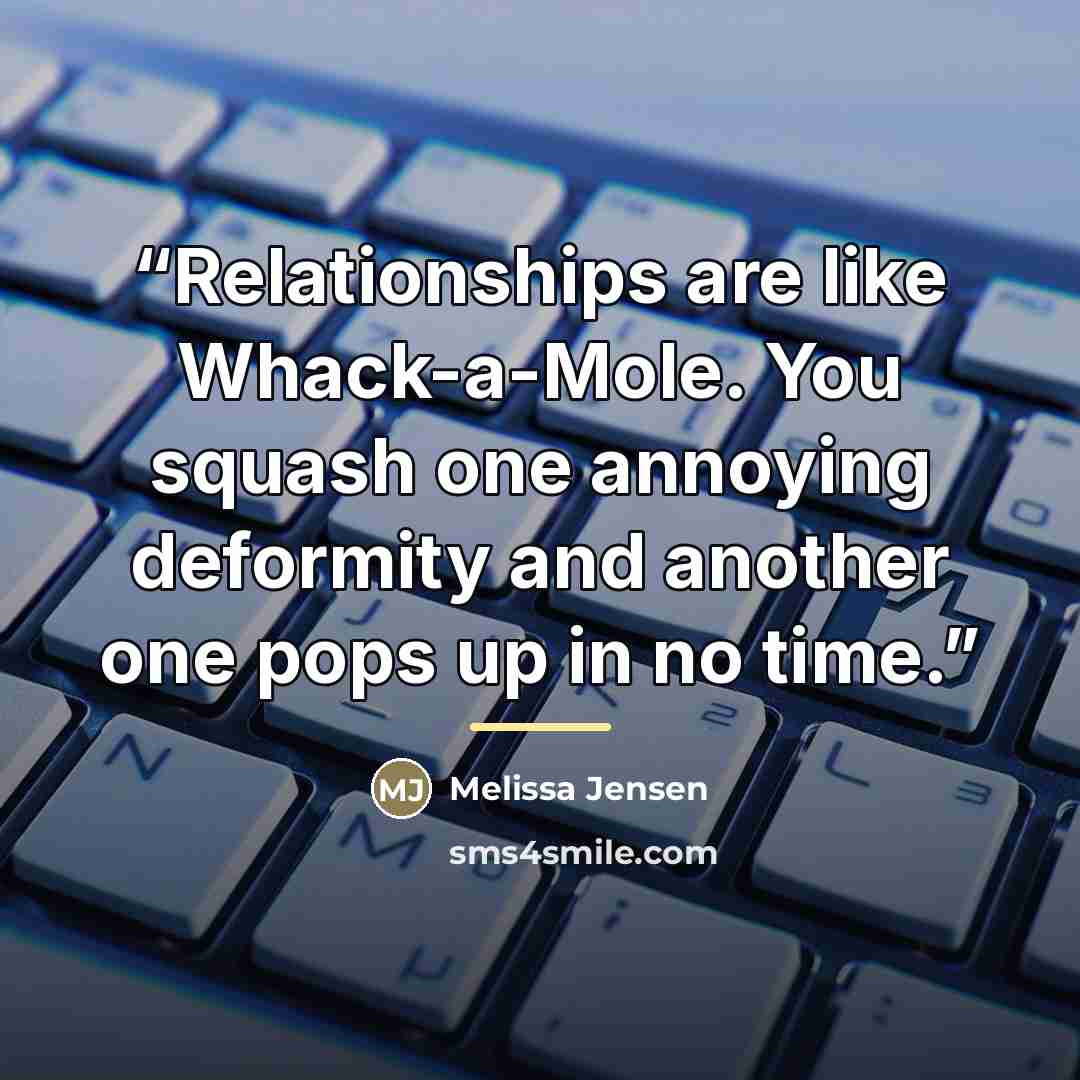 “Relationships are like Whack-a-Mole. You squash one annoying deformity and another one pops up in no time.” quote by Melissa Jensen