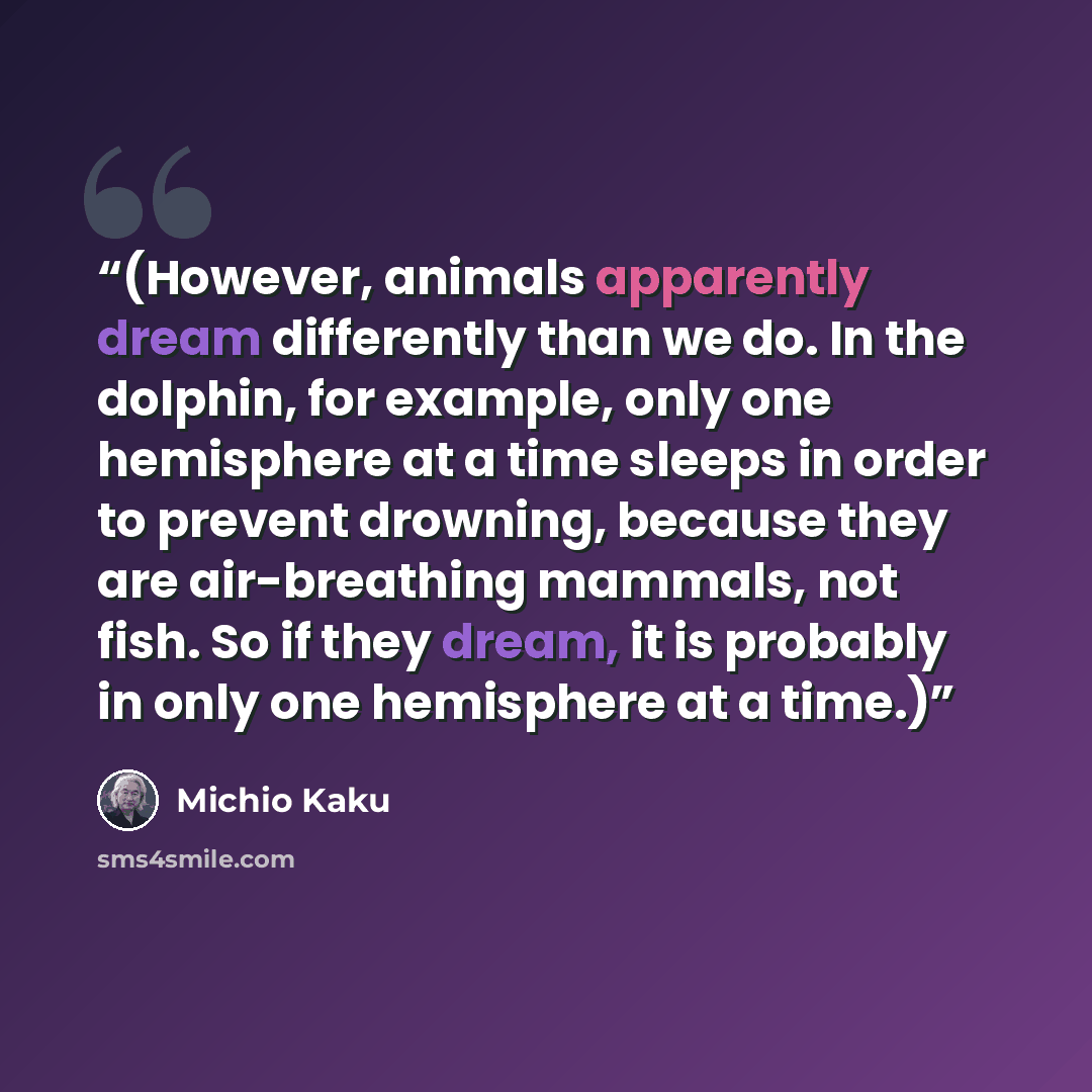 “(However, animals apparently dream differently than we do. In the dolphin, for example, only one hemisphere at a time sleeps in order to prevent drowning, because they are air-breathing mammals, not fish. So if they dream, it is probably in only one hemisphere at a time.)” quote by Michio Kaku