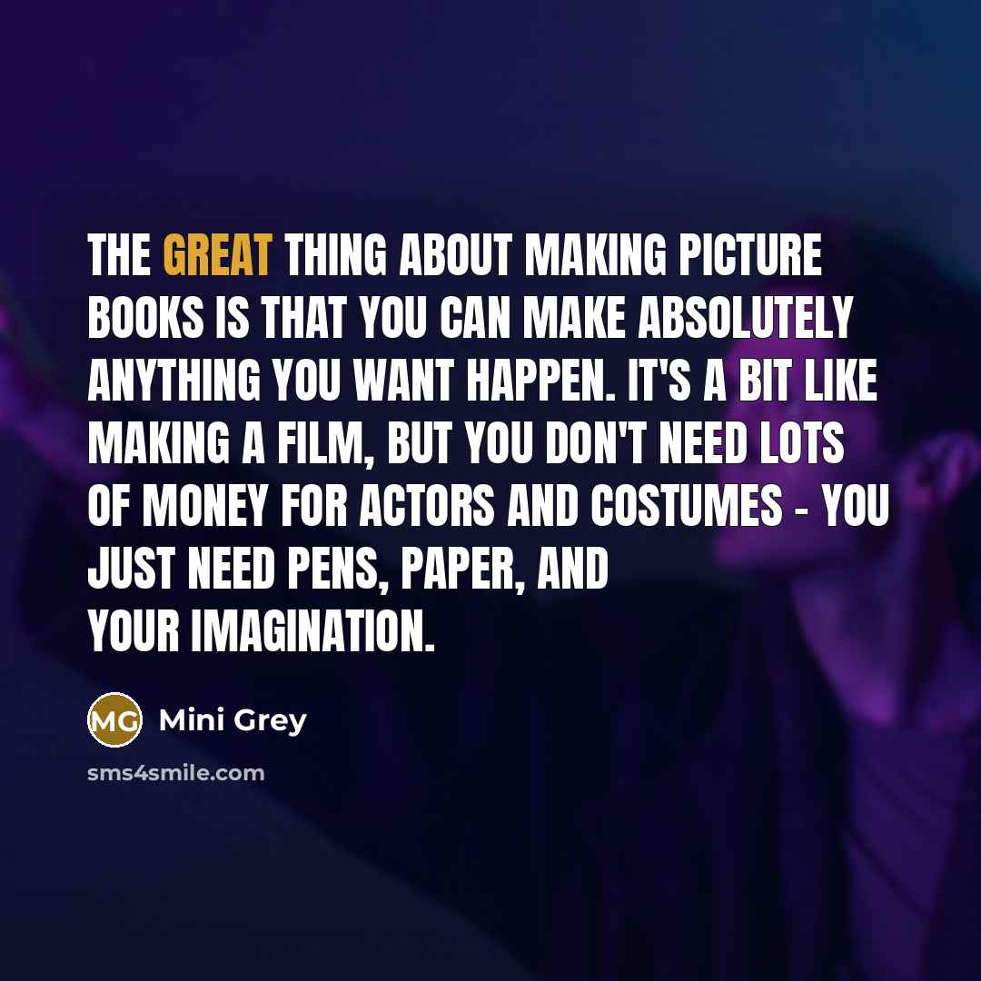 “The great thing about making picture books is that you can make absolutely anything you want happen. It's a bit like making a film, but you don't need lots of money for actors and costumes - you just need pens, paper, and your imagination.” quote by Mini Grey