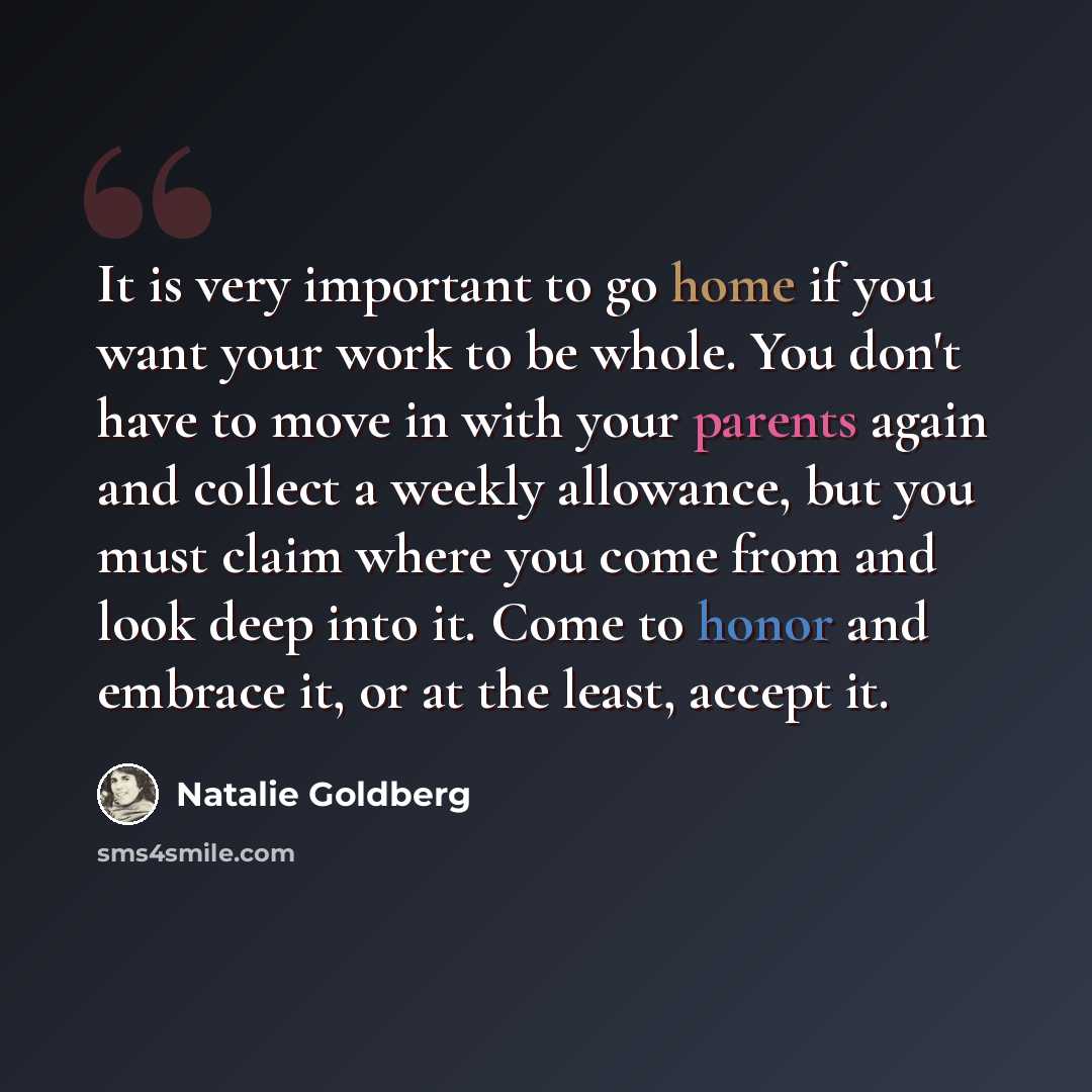 “It is very important to go home if you want your work to be whole. You don't have to move in with your parents again and collect a weekly allowance, but you must claim where you come from and look deep into it. Come to honor and embrace it, or at the least, accept it.” quote by Natalie Goldberg