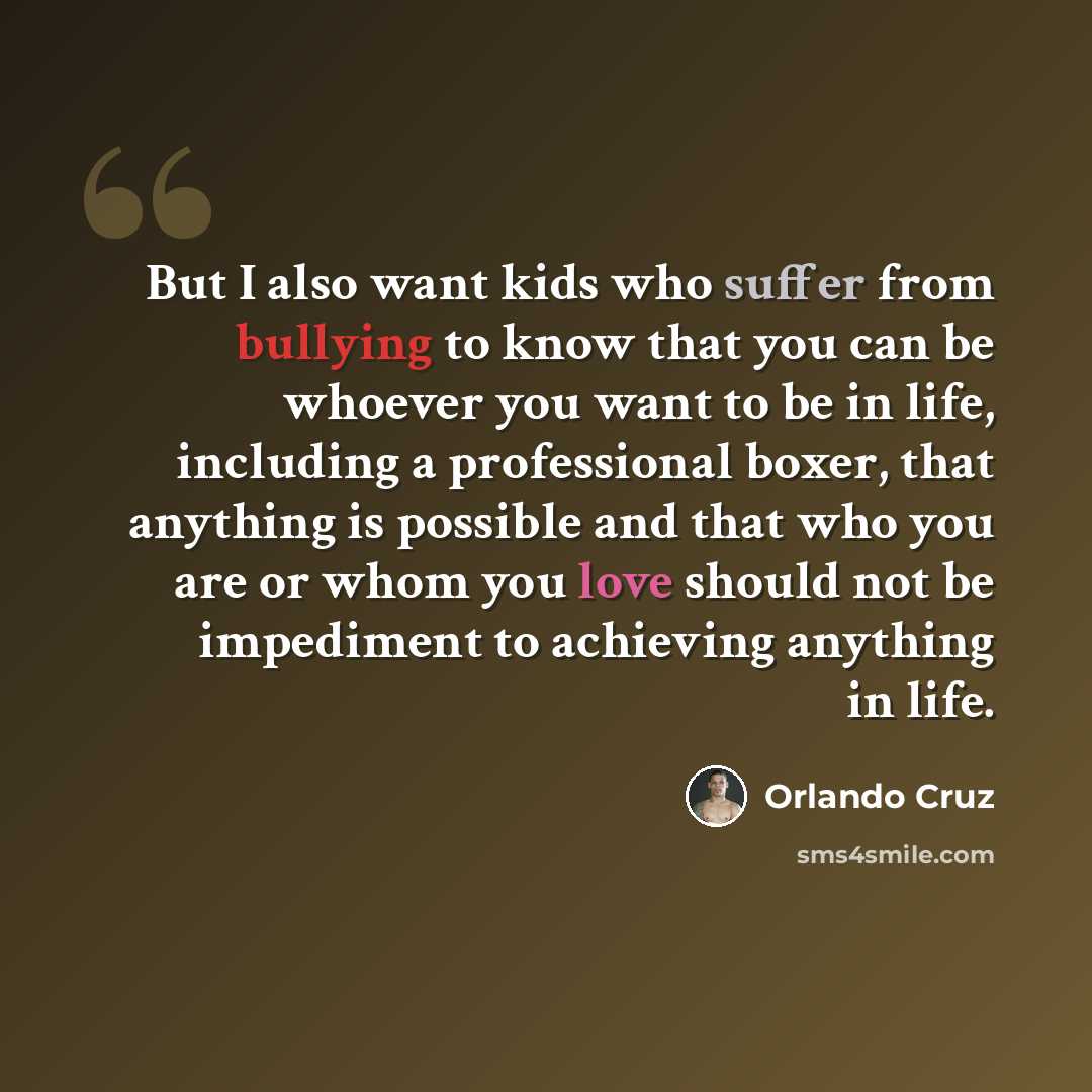 “But I also want kids who suffer from bullying to know that you can be whoever you want to be in life, including a professional boxer, that anything is possible and that who you are or whom you love should not be impediment to achieving anything in life.” quote by Orlando Cruz