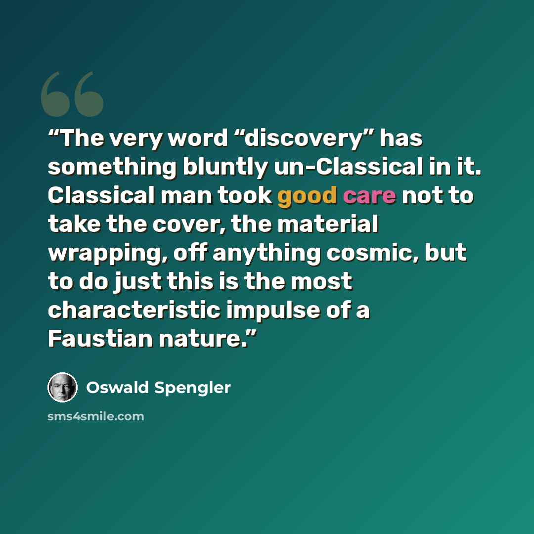 “The very word “discovery” has something bluntly un-Classical in it. Classical man took good care not to take the cover, the material wrapping, off anything cosmic, but to do just this is the most characteristic impulse of a Faustian nature.” quote by Oswald Spengler