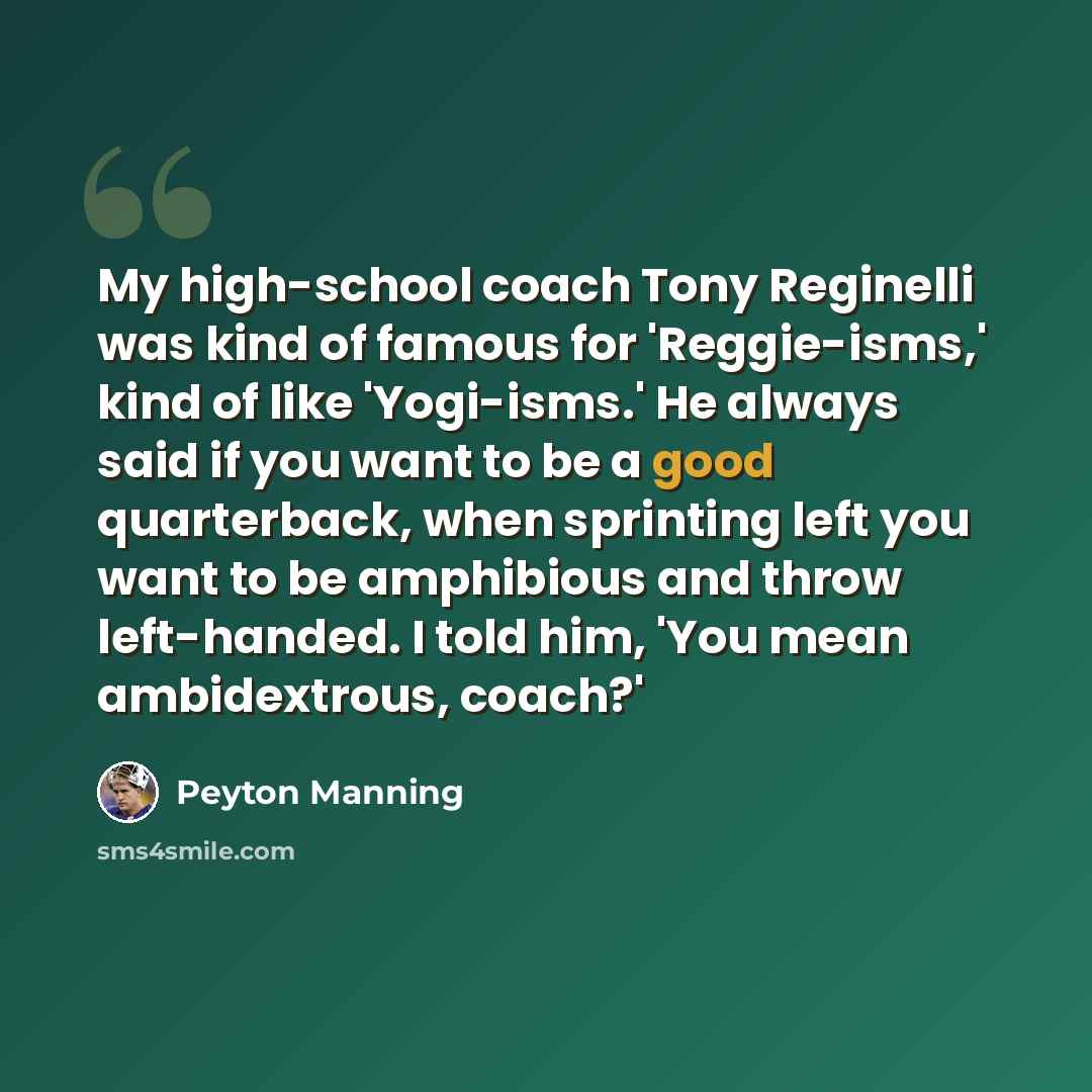 “My high-school coach Tony Reginelli was kind of famous for 'Reggie-isms,' kind of like 'Yogi-isms.' He always said if you want to be a good quarterback, when sprinting left you want to be amphibious and throw left-handed. I told him, 'You mean ambidextrous, coach?'” quote by Peyton Manning