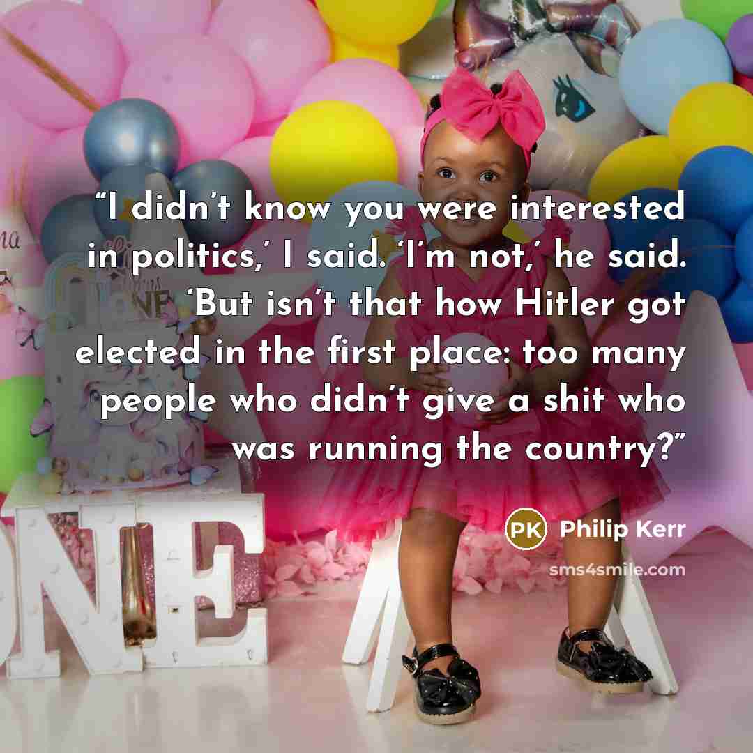 “I didn’t know you were interested in politics,’ I said. ‘I’m not,’ he said. ‘But isn’t that how Hitler got elected in the first place: too many people who didn’t give a shit who was running the country?” quote by Philip Kerr