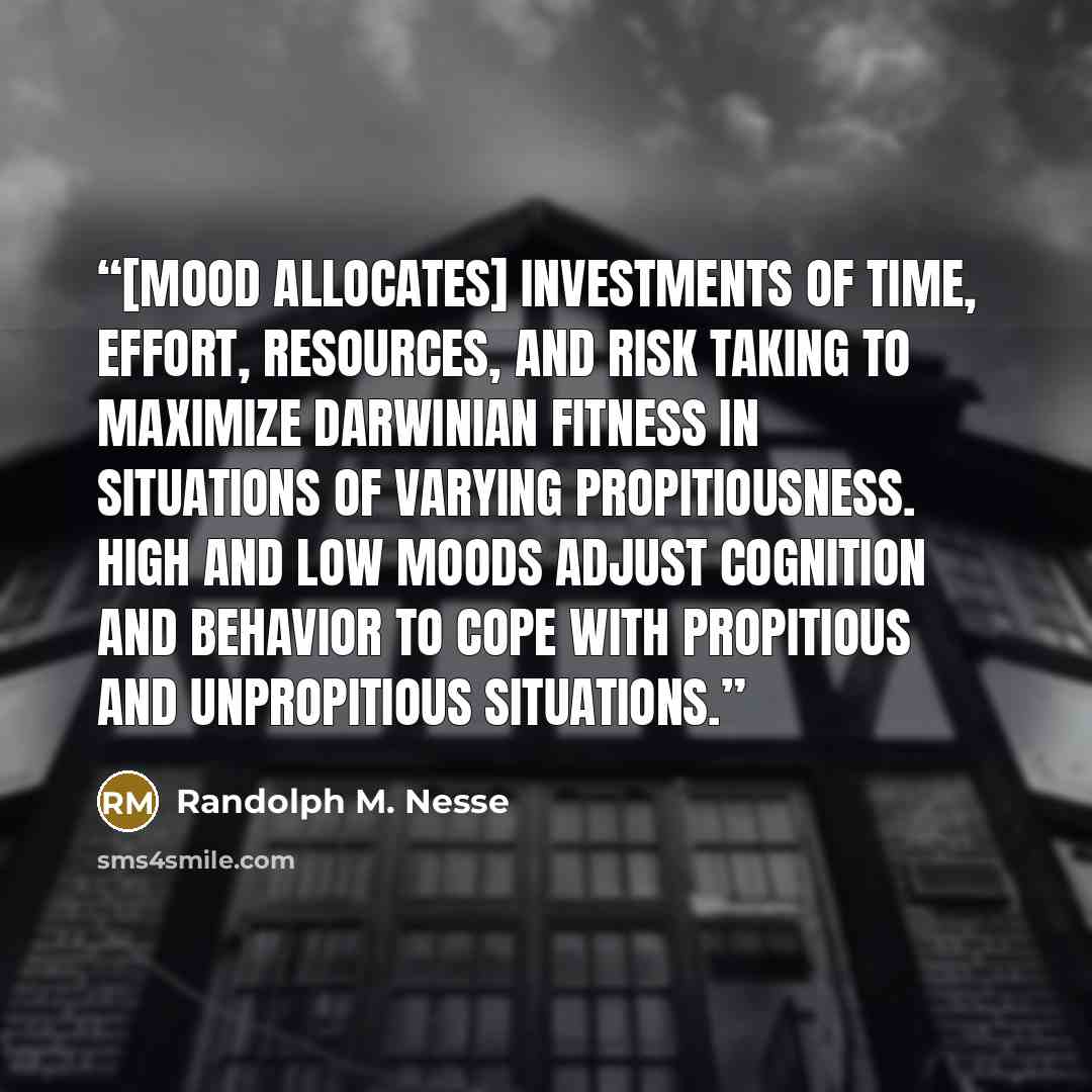 “[Mood allocates] investments of time, effort, resources, and risk taking to maximize Darwinian fitness in situations of varying propitiousness. High and low moods adjust cognition and behavior to cope with propitious and unpropitious situations.” quote by Randolph M. Nesse