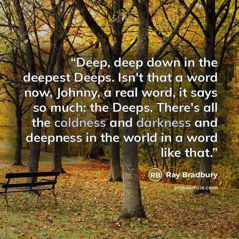 “Deep, deep down in the deepest Deeps. Isn't that a word now, Johnny, a real word, it says so much: the Deeps. There's all the coldness and darkness and deepness in the world in a word like that.” quote by Ray Bradbury
