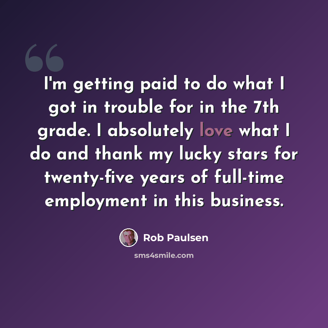 “I'm getting paid to do what I got in trouble for in the 7th grade. I absolutely love what I do and thank my lucky stars for twenty-five years of full-time employment in this business.” quote by Rob Paulsen