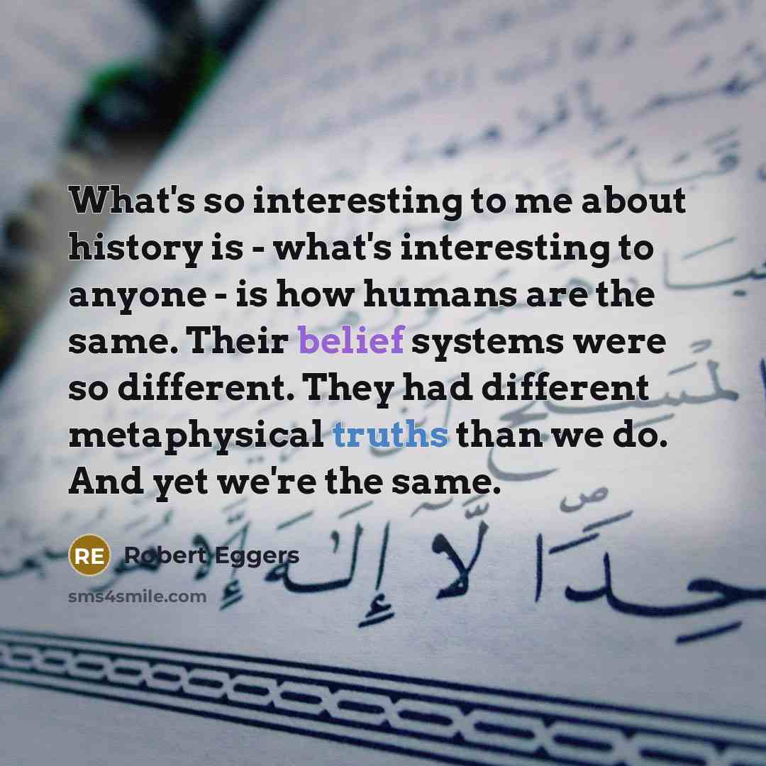 “What's so interesting to me about history is - what's interesting to anyone - is how humans are the same. Their belief systems were so different. They had different metaphysical truths than we do. And yet we're the same.” quote by Robert Eggers