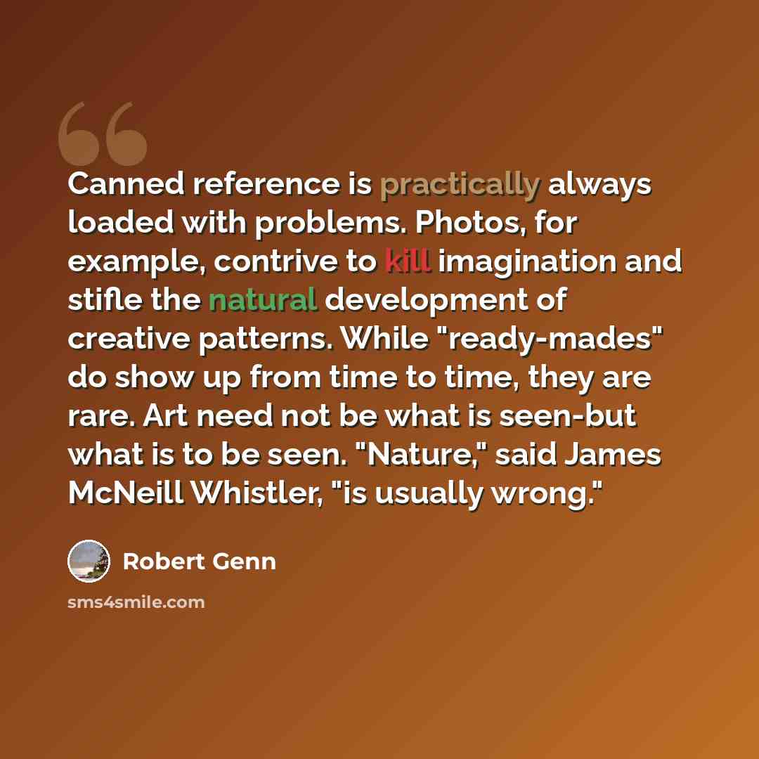 “Canned reference is practically always loaded with problems. Photos, for example, contrive to kill imagination and stifle the natural development of creative patterns. While "ready-mades" do show up from time to time, they are rare. Art need not be what is seen-but what is to be seen. "Nature,"…” quote by Robert Genn