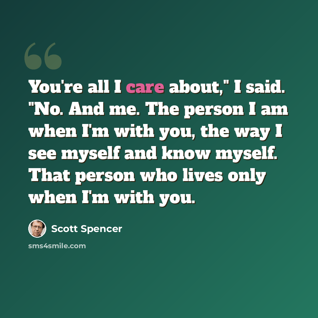 “You're all I care about," I said. "No. And me. The person I am when I'm with you, the way I see myself and know myself. That person who lives only when I'm with you.” quote by Scott Spencer