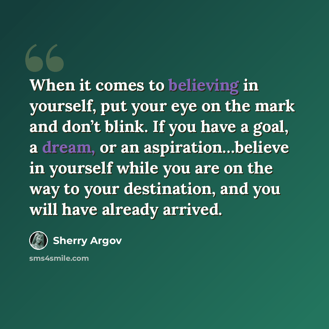“When it comes to believing in yourself, put your eye on the mark and don’t blink. If you have a goal, a dream, or an aspiration…believe in yourself while you are on the way to your destination, and you will have already arrived.” quote by Sherry Argov