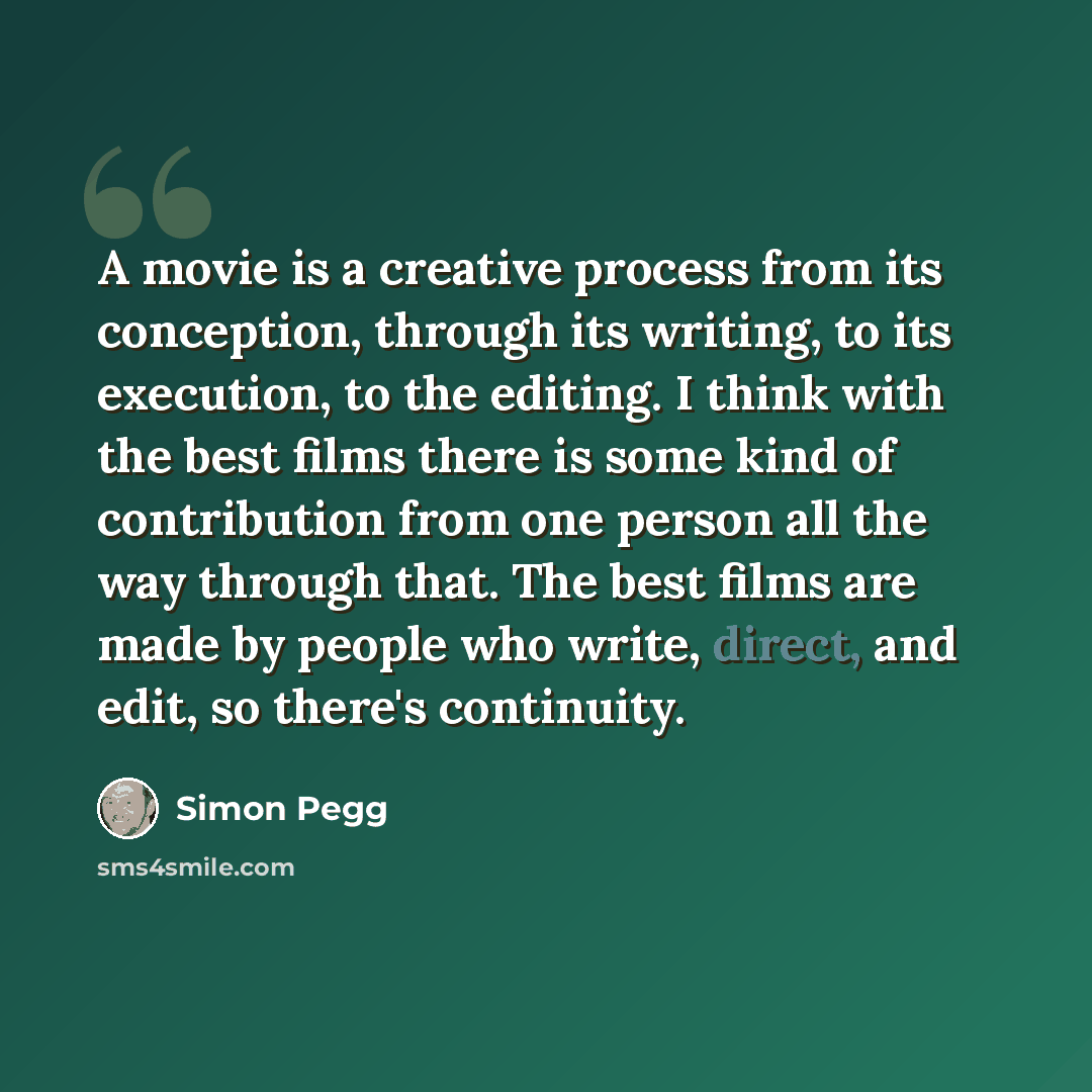 “A movie is a creative process from its conception, through its writing, to its execution, to the editing. I think with the best films there is some kind of contribution from one person all the way through that. The best films are made by people who write, direct, and edit, so there's continuity.” quote by Simon Pegg