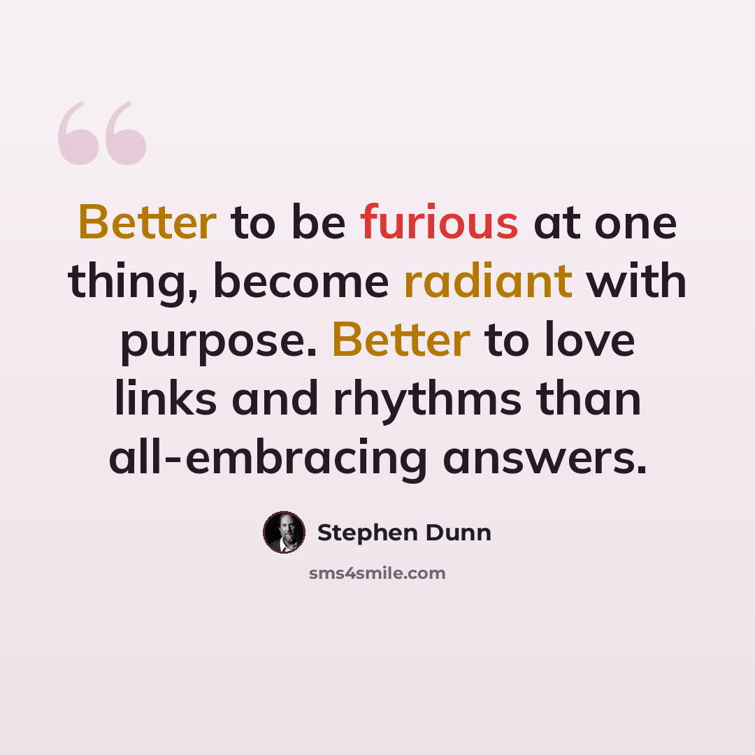 “Better to be furious at one thing, become radiant with purpose. Better to love links and rhythms than all-embracing answers.” quote by Stephen Dunn