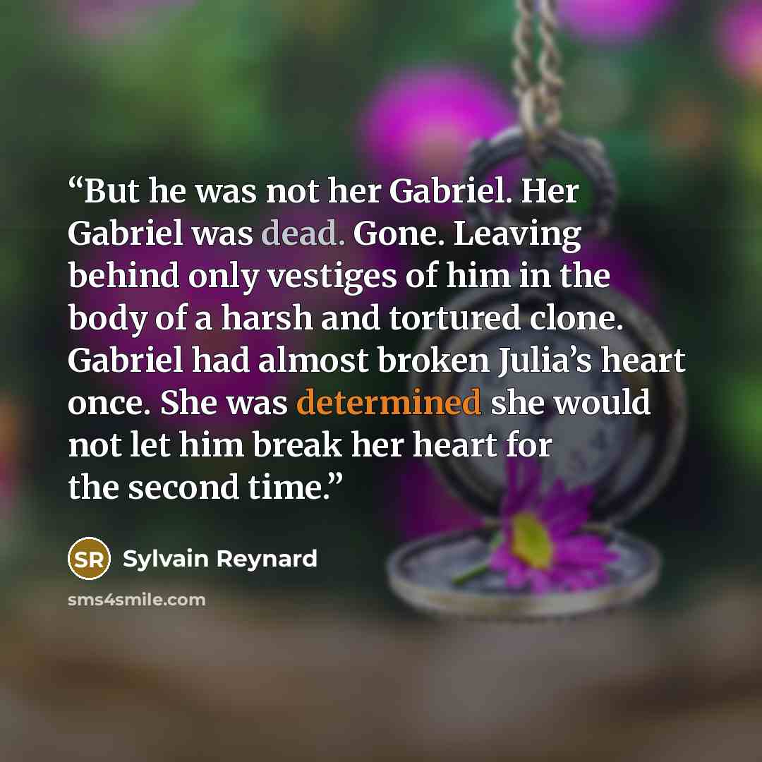 “But he was not her Gabriel. Her Gabriel was dead. Gone. Leaving behind only vestiges of him in the body of a harsh and tortured clone. Gabriel had almost broken Julia’s heart once. She was determined she would not let him break her heart for the second time.” quote by Sylvain Reynard