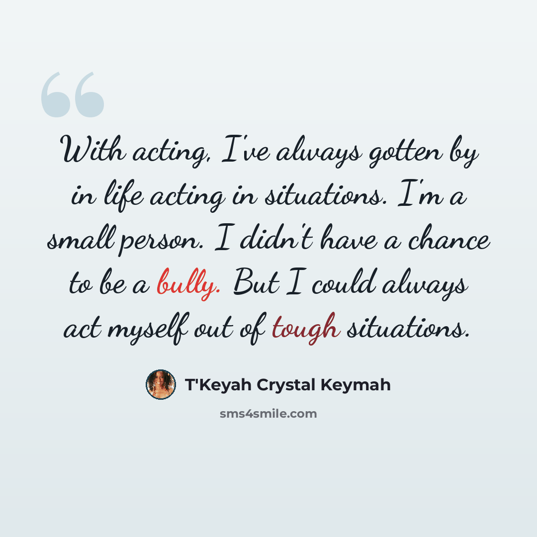 “With acting, I've always gotten by in life acting in situations. I'm a small person. I didn't have a chance to be a bully. But I could always act myself out of tough situations.” quote by T'Keyah Crystal Keymah
