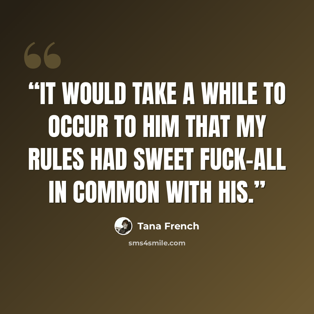 “It would take a while to occur to him that my rules had sweet fuck-all in common with his.” quote by Tana French