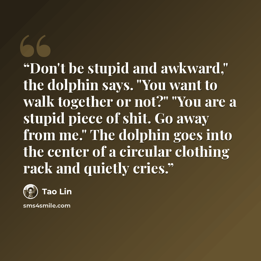 “Don't be stupid and awkward," the dolphin says. "You want to walk together or not?" "You are a stupid piece of shit. Go away from me." The dolphin goes into the center of a circular clothing rack and quietly cries.” quote by tao lin
