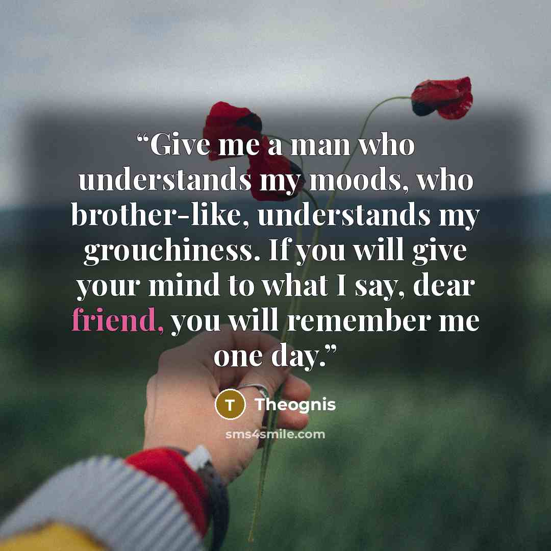 “Give me a man who understands my moods, who brother-like, understands my grouchiness. If you will give your mind to what I say, dear friend, you will remember me one day.” quote by Theognis