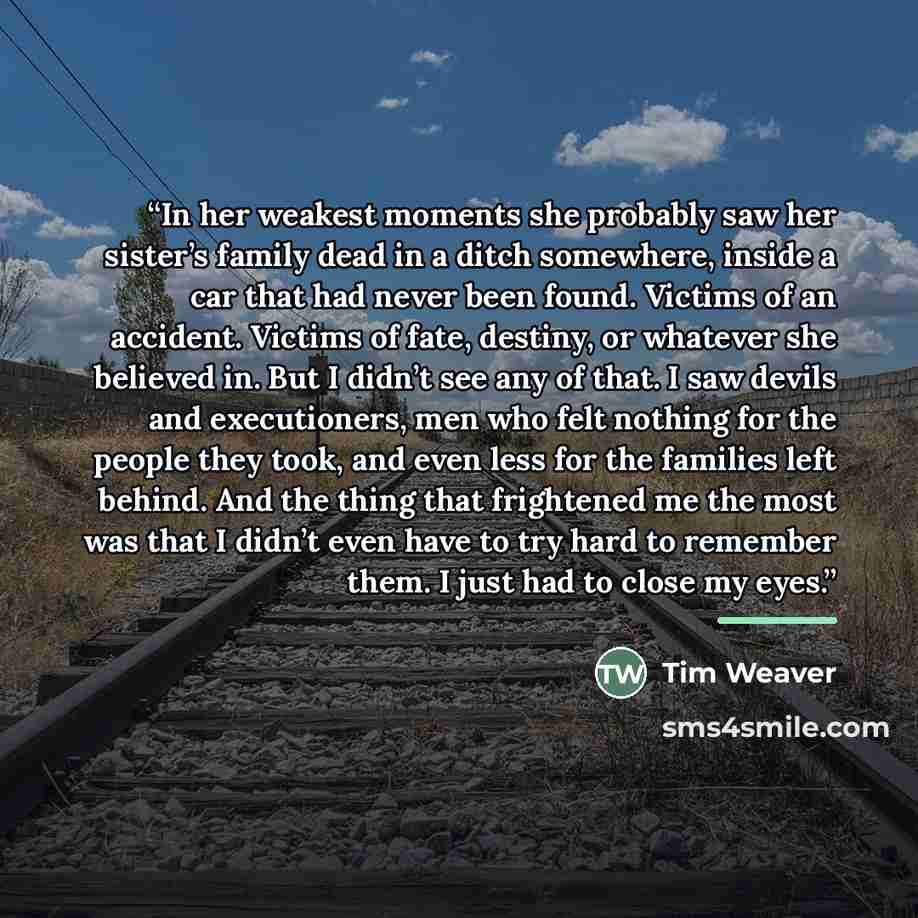 “In her weakest moments she probably saw her sister’s family dead in a ditch somewhere, inside a car that had never been found. Victims of an accident. Victims of fate, destiny, or whatever she believed in. But I didn’t see any of that. I saw devils and executioners, men who felt nothing for the…” quote by Tim Weaver