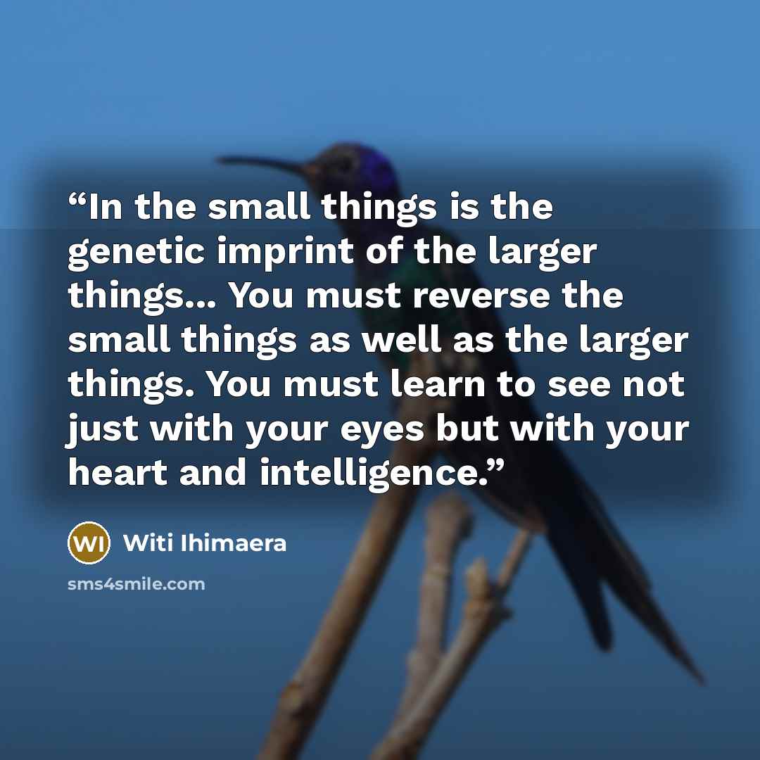 “In the small things is the genetic imprint of the larger things... You must reverse the small things as well as the larger things. You must learn to see not just with your eyes but with your heart and intelligence.” quote by Witi Ihimaera