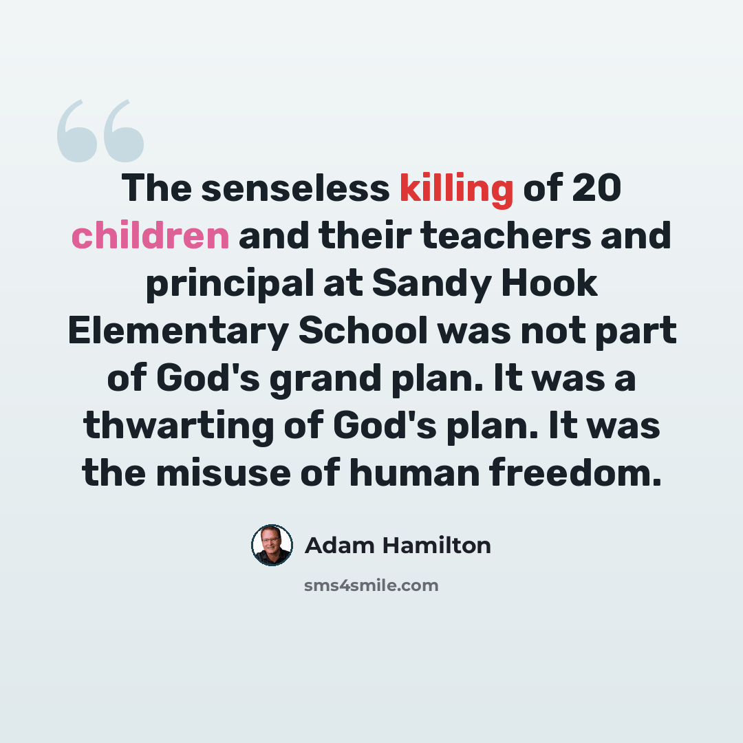 “The senseless killing of 20 children and their teachers and principal at Sandy Hook Elementary School was not part of God's grand plan. It was a thwarting of God's plan. It was the misuse of human freedom.” quote by Adam Hamilton