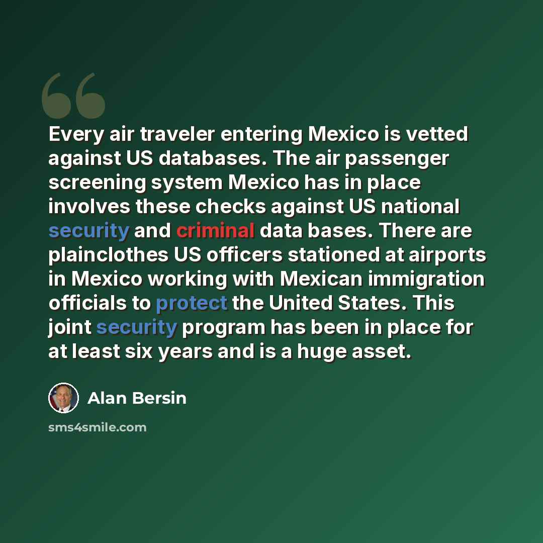 “Every air traveler entering Mexico is vetted against US databases. The air passenger screening system Mexico has in place involves these checks against US national security and criminal data bases. There are plainclothes US officers stationed at airports in Mexico working with Mexican immigration…” quote by Alan Bersin