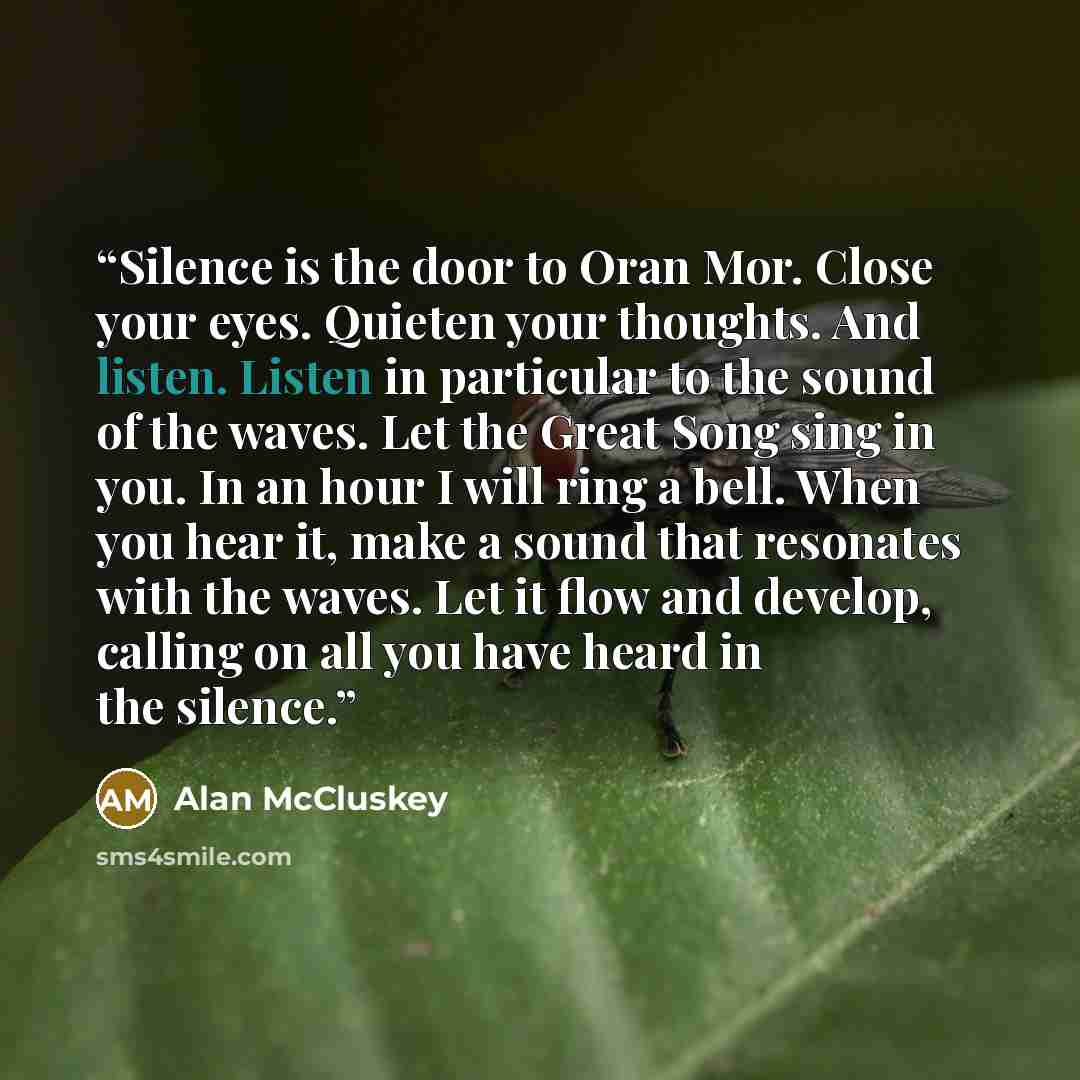 “Silence is the door to Oran Mor. Close your eyes. Quieten your thoughts. And listen. Listen in particular to the sound of the waves. Let the Great Song sing in you. In an hour I will ring a bell. When you hear it, make a sound that resonates with the waves. Let it flow and develop, calling on all…” quote by Alan McCluskey