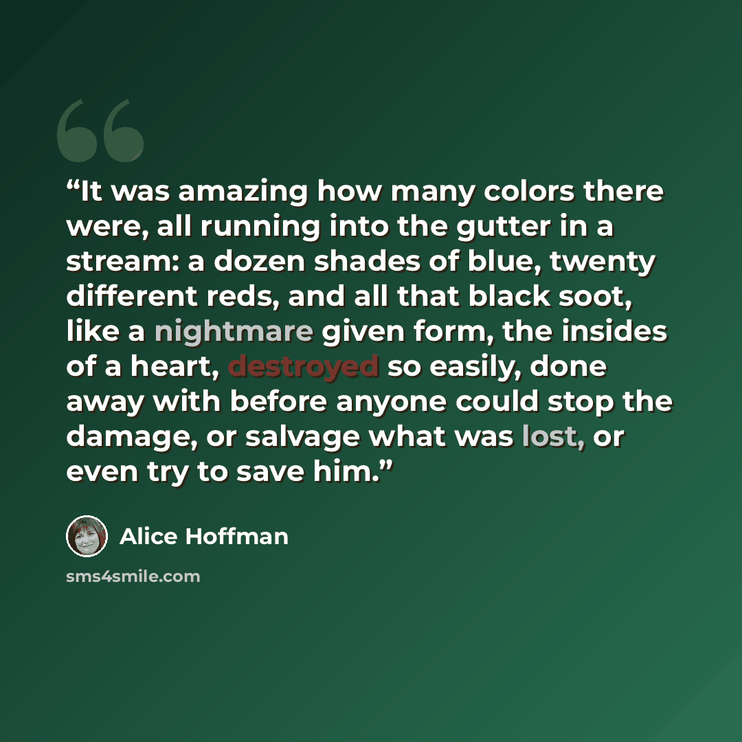 “It was amazing how many colors there were, all running into the gutter in a stream: a dozen shades of blue, twenty different reds, and all that black soot, like a nightmare given form, the insides of a heart, destroyed so easily, done away with before anyone could stop the damage, or salvage what…” quote by Alice Hoffman