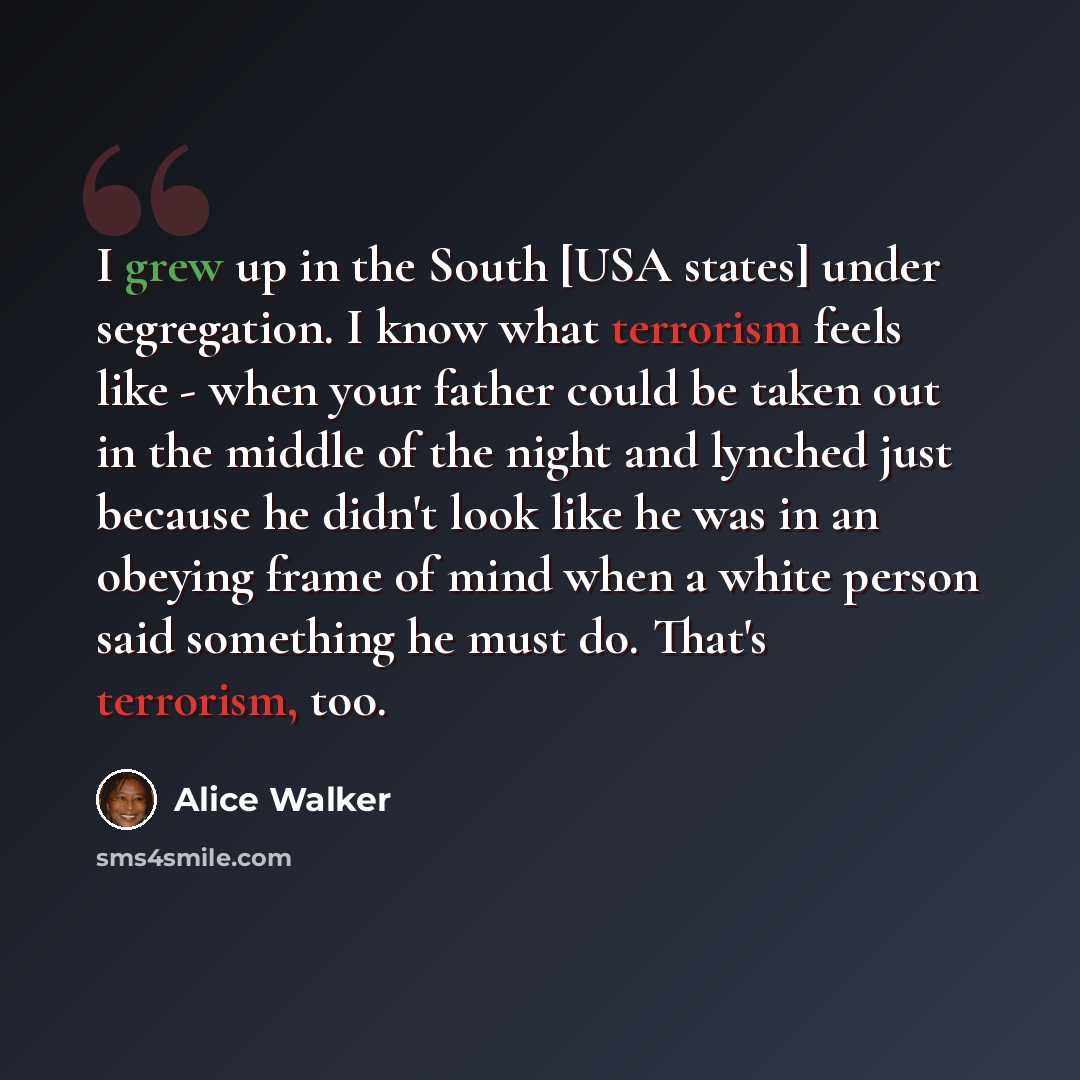 “I grew up in the South [USA states] under segregation. I know what terrorism feels like - when your father could be taken out in the middle of the night and lynched just because he didn't look like he was in an obeying frame of mind when a white person said something he must do. That's terrorism…” quote by Alice Walker