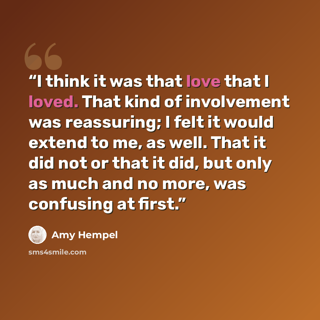 “I think it was that love that I loved. That kind of involvement was reassuring; I felt it would extend to me, as well. That it did not or that it did, but only as much and no more, was confusing at first.” quote by Amy Hempel