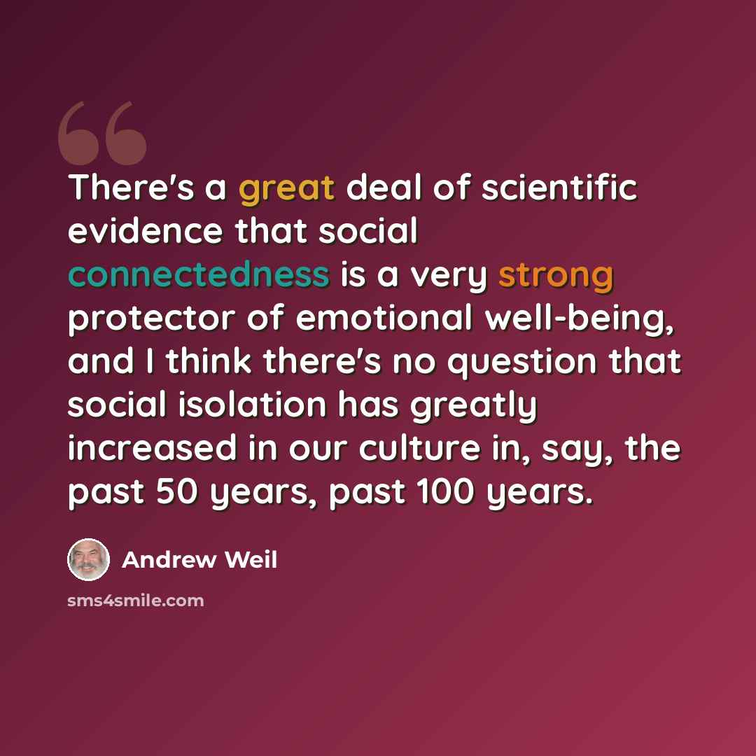 “There's a great deal of scientific evidence that social connectedness is a very strong protector of emotional well-being, and I think there's no question that social isolation has greatly increased in our culture in, say, the past 50 years, past 100 years.” quote by Andrew Weil