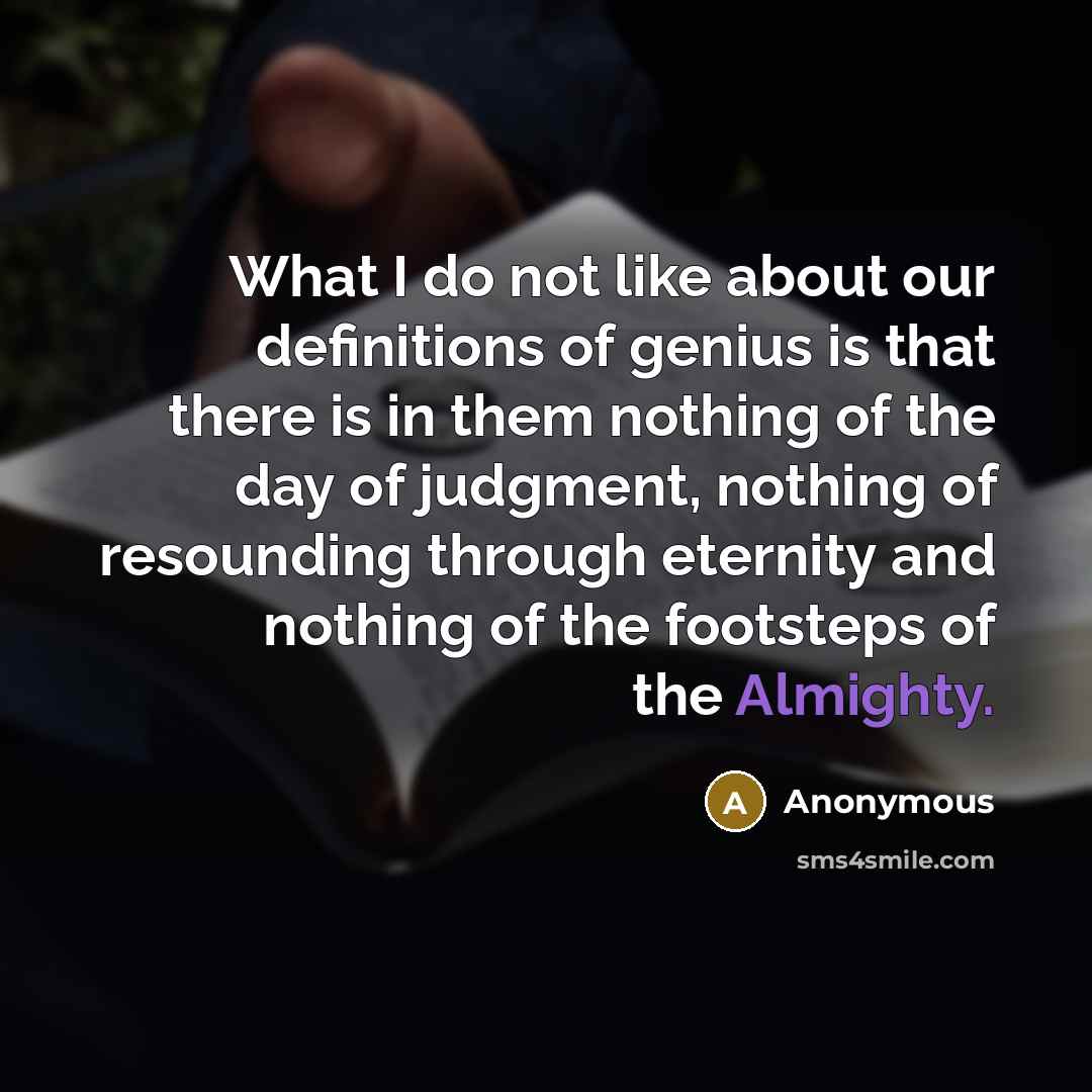 “What I do not like about our definitions of genius is that there is in them nothing of the day of judgment, nothing of resounding through eternity and nothing of the footsteps of the Almighty.” quote by Anonymous