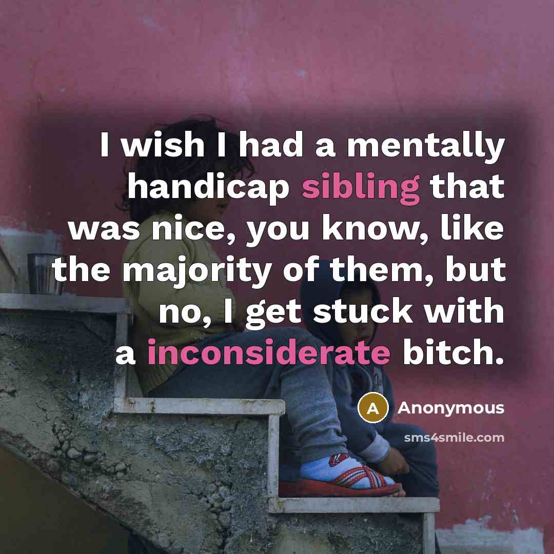 “I wish I had a mentally handicap sibling that was nice, you know, like the majority of them, but no, I get stuck with a inconsiderate bitch.” quote by Anonymous